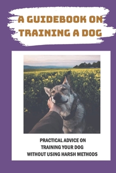 Paperback A Guidebook On Training A Dog: Practical Advice On Training Your Dog Without Using Harsh Methods: Tips For Dog Training With Love Book