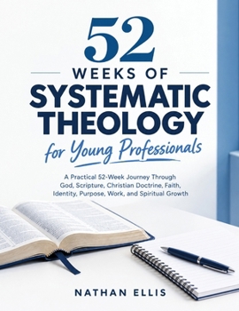 52 Weeks of Systematic Theology for Young Professionals: A Practical 52-Week Journey Through God, Scripture, Christian Doctrine, Faith, Identity, Purpose, Work, and Spiritual Growth