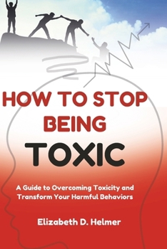 How to Stop Being Toxic: A Guide to Overcoming Toxicity and Transform Your Harmful Behaviors