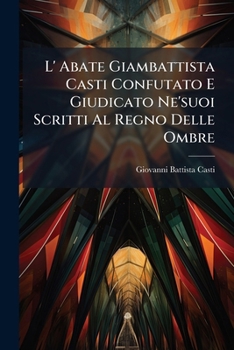L' Abate Giambattista Casti Confutato E Giudicato Ne'suoi Scritti Al Regno Delle Ombre: Cappriccio Poetico Diviso In 3 Dialoghi...