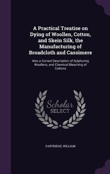 Hardcover A Practical Treatise on Dying of Woollen, Cotton, and Skein Silk, the Manufacturing of Broadcloth and Cassimere: Also a Correct Description of Sulphur Book