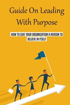 Paperback Guide On Leading With Purpose: How To Give Your Organization A Reason To Believe In Itself: Simple Ways To Lead With Purpose Book