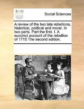 A review of the two late rebellions, historical, political and moral. In two parts. Part the first. I. A succinct account of the rebellion of 1715 The second edition.