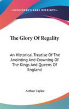The Glory Of Regality: An Historical Treatise Of The Anointing And Crowning Of The Kings And Queens Of England