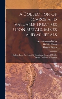 Hardcover A Collection of Scarce and Valuable Treatises Upon Metals, Mines and Minerals: In Four Parts. Part I. and Ii. Containing the Art of Metals, Written Or Book