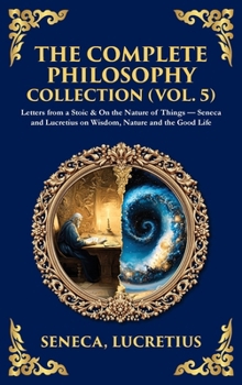 The Complete Philosophy Collection (Vol. 5): Letters from a Stoic & On the Nature of Things - Seneca and Lucretius on Wisdom, Nature and the Good Life (Deluxe Hardbound Edition)