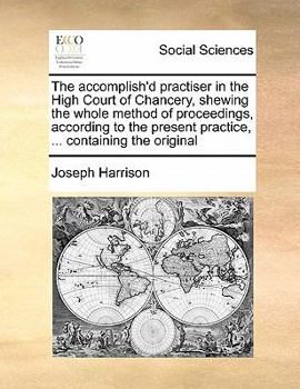 The accomplish'd practiser in the High Court of Chancery, shewing the whole method of proceedings, according to the present practice, ... containing ... power and jurisdiction of the Chancery