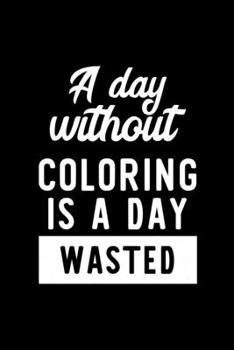 A Day Without Coloring Is A Day Wasted: Notebook for Coloring Lover | Great Christmas & Birthday Gift Idea for Coloring Fan | Coloring Journal | Coloring Fan Diary | 100 pages 6x9 inches