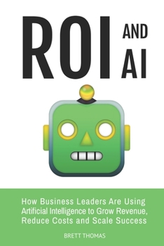 ROI and AI: How Business Leaders Are Using Artificial Intelligence to Grow Revenue, Reduce Costs and Scale Success (Leadership and AI)