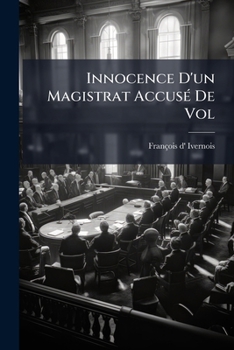 Innocence D'Un Magistrat Accuse de Vol: Demontree Par Les Contradictions de Ses Accusateurs Et Par Les Aveux de Ses Juges Eux-Memes...