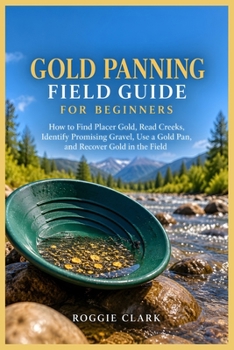 Gold Panning Field Guide for Beginners: How to Find Placer Gold, Read Creeks, Identify Promising Gravel, Use a Gold Pan, and Recover Gold in the Field