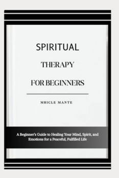 SPIRITUAL THERAPY FOR BEGINNERS: A Beginner’s Guide to Healing Your Mind, Spirit, and Emotions for a Peaceful, Fulfilled Life