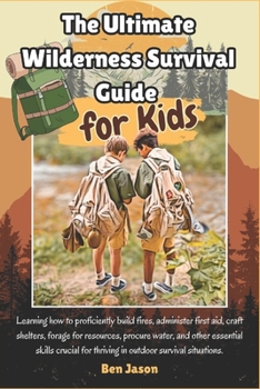 The Ultimate Wilderness Survival Guide for Kids: Learning how to proficiently build fires, administer first aid, craft shelters, forage for resources, ... for thriving in outdoor survival situations