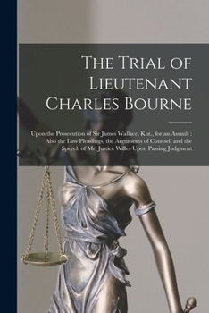The Trial of Lieutenant Charles Bourne: Upon the Prosecution of Sir James Wallace, Knt., for an Assault: Also the Law Pleadings, the Arguments of ... of Mr. Justice Willes Upon Passing Judgment