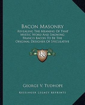 Bacon Masonry: Revealing The Meaning Of That Mystic Word And Showing Francis Bacon To Be The Original Designer Of Speculative Freemasonry