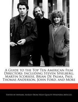A Guide to the Top Ten American Film Directors : Including Steven Spielberg, Martin Scorsese, Brian de Palma, Paul Thomas Anderson, John Ford, and More