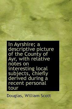 In Ayrshire; a Descriptive Picture of the County of Ayr, with Relative Notes on Interesting Local Su