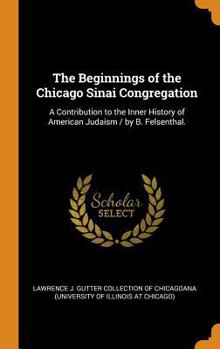 The beginnings of the Chicago Sinai Congregation: a contribution to the inner history of American Judaism / by B. Felsenthal.
