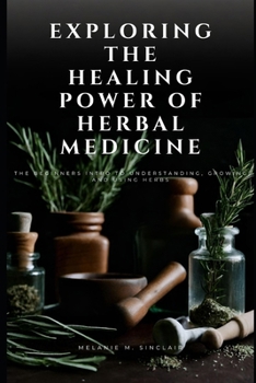 Exploring the Healing Power of Herbal Medicine: The Beginners Intro To Understanding, Growing and Using Herbs (Herbal Medicine for Beginners)