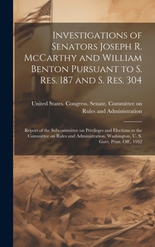 Investigations of Senators Joseph R. McCarthy and William Benton Pursuant to S. res. 187 and S. res. 304; Report of the Subcommittee on Privileges and ... Washington, U. S. Govt. Print. Off., 1952