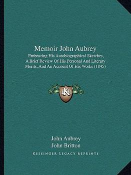 Memoir John Aubrey: Embracing His Autobiographical Sketches, A Brief Review Of His Personal And Literary Merits, And An Account Of His Works