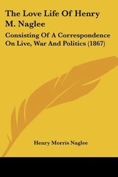 The Love Life Of Henry M. Naglee: Consisting Of A Correspondence On Live, War And Politics