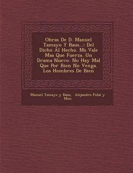 Obras de D. Manuel Tamayo y Baus...: del Dicho Al Hecho. M S Vale Ma a Que Fuerza. Un Drama Nuevo. No Hay Mal Que Por Bien No Venga. Los Hombres de Bi