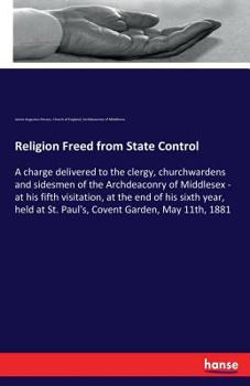 Religion (?) freed from state control: a charge delivered to the clergy, churchwardens and sidesmen of the Archdeaconry of Middlesex : at his fifth ... at St. Paul's, Covent Garden, May 11th, 1881
