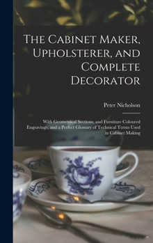 Hardcover The Cabinet Maker, Upholsterer, and Complete Decorator: With Geometrical Sections, and Furniture Coloured Engravings, and a Perfect Glossary of Techni Book