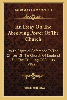 An Essay On The Absolving Power Of The Church: With Especial Reference To The Offices Of The Church Of England For The Ordering Of Priests