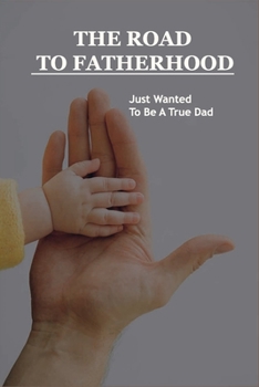 Paperback The Road To Fatherhood: Just Wanted To Be A True Dad: How To Be A Good Dad Book