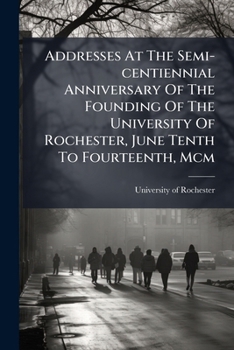 Addresses At The Semi-centiennial Anniversary Of The Founding Of The University Of Rochester, June Tenth To Fourteenth, Mcm