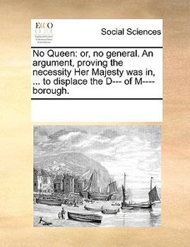 No Queen: or, no general. An argument, proving the necessity Her Majesty was in, ... to displace the D----- of M---borough.