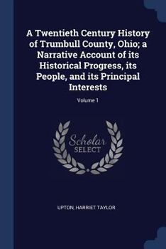 A Twentieth Century History of Trumbull County, Ohio; A Narrative Account of Its Historical Progress, Its People, and Its Principal Interests; Volume 1