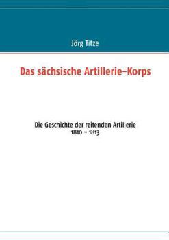 Paperback Das sächsische Artillerie-Korps: Die Geschichte der reitenden Artillerie 1810 - 1813 [German] Book