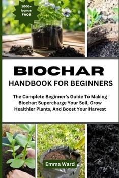 BIOCHAR HANDBOOK FOR BEGINNERS: The Complete Beginner’s Guide To Making Biochar: Supercharge Your Soil, Grow Healthier Plants, And Boost Your Harvest