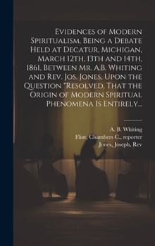 Evidences of Modern Spiritualism, Being a Debate Held at Decatur, Michigan, March 12th, 13th and 14th, 1861, Between Mr. A.B. Whiting and Rev. Jos. ... of Modern Spiritual Phenomena is Entirely...