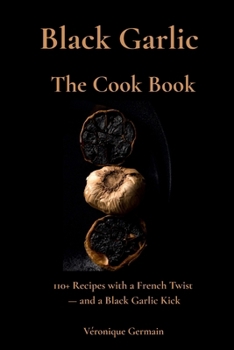 Black Garlic The Cook Book: French-Inspired Recipes for Everyday Cooking, Wellness & Culinary Magic