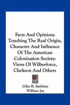 Facts and Opinions Touching the Real Origin, Character, and Influence of the American Colonization Society:  Views of Wilberforce, Clarkson, and Others, ... Free People of Color in the United States