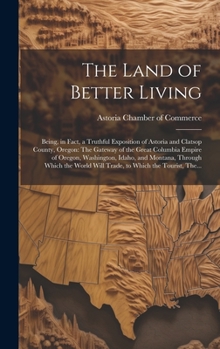 The Land of Better Living: Being, in Fact, a Truthful Exposition of Astoria and Clatsop County, Oregon: The Gateway of the Great Columbia Empire of ... Will Trade, to Which the Tourist, The...