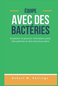 ÉQUIPE AVEC DES BACTÉRIES: Exploiter le pouvoir microbien pour des plantes et des sols plus sains (French Edition)