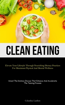 Clean Eating: Elevate Your Lifestyle Through Nourishing Dietary Practices For Maximum Physical And Mental Wellness