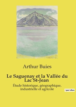Le Saguenay et la Vallée du Lac St-Jean: Étude historique, géographique, industrielle et agricole