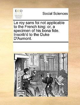 Paperback Le Roy Sans Foi Not Applicable to the French King: Or, a Specimen of His Bona Fide. Inscrib'd to the Duke D'Aumont. Book