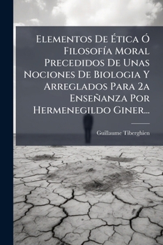 Elementos de Etica O Filosofia Moral Precedidos de Unas Nociones de Biologia y Arreglados Para 2a Ensenanza Por Hermenegildo Giner...