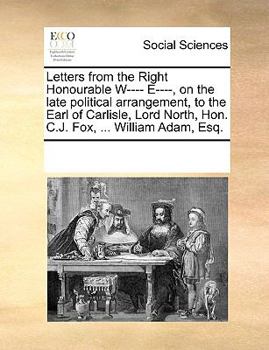 Letters from the Right Honourable W---- E----, on the late political arrangement, to the Earl of Carlisle, Lord North, Hon. C.J. Fox, ... William Adam, Esq.