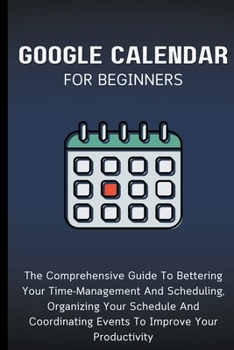Paperback Google Calendar For Beginners: The Comprehensive Guide To Bettering Your Time-Management And Scheduling, Organizing Your Schedule And Coordinating Ev Book