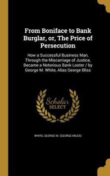 From Boniface to Bank Burglar, or, The Price of Persecution: How a Successful Business Man, Through the Miscarriage of Justice, Became a Notorious Bank Looter / by George M. White, Alias George Bliss