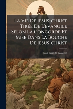La Vie De Jésus-christ Tirée De L'evangile Selon La Concorde Et Mise Dans La Bouche De Jésus-christ: Suivie De Réfléxions Et D'une Prière......