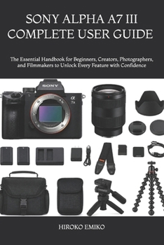 SONY ALPHA A7 III COMPLETE USER GUIDE 2025–2026: The Essential Handbook for Beginners, Creators, Photographers, and Filmmakers to Unlock Every Feature with Confidence